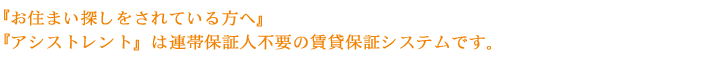 『お住まい探しをされている方へ』
『アシストレント』は連帯保証人不要の賃貸保証システムです。