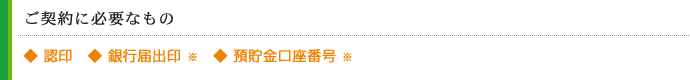 ご契約に必要なもの
◆ 認印　◆ 銀行届出印 ※　◆ 預貯金口座番号 ※