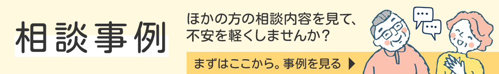 相談事例 ほかの方の相談内容を見て、不安を軽くしませんか？ まずはここから。事例を見る
