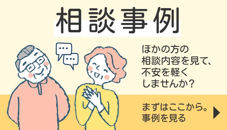 相談事例 ほかの方の相談内容を見て、不安を軽くしませんか？ まずはここから。事例を見る
