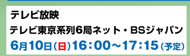 テレビ放映 テレビ東京系列6局ネット・BSジャパン6月10日（日）16：00～17：15（予定）