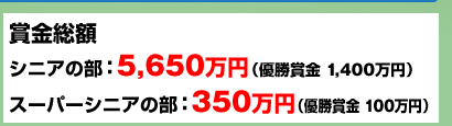 賞金総額 シニア：5,650万円（優勝賞金 1,400万円）スーパーシニア：350万円（優勝賞金 100万円）