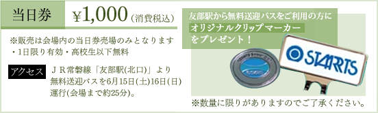 当日券1,000円（消費税込）―※販売は会場内の当日券のみとなります。（1日限有効、高校生以下無料）無料送迎バスをご利用の方にオリジナルクリップマーカーをプレゼント！※数量に限りがあります。アクセス―JR常磐線「友部駅（北口）」より無料送迎バスを6月15日（土）16日（日）運行（会場まで約25分）