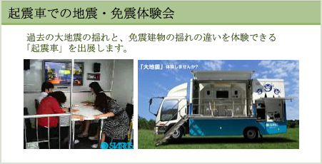 起震車での地震・免震体験会　過去の大地震の揺れと、免震建物の揺れの違いを体験できる「起震車」を出展します。