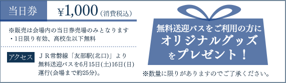 当日券1,000円（消費税込）―※販売は会場内の当日券のみとなります。（1日限有効、高校生以下無料）無料送迎バスをご利用の方にオリジナルグッズをプレゼント！※数量に限りがあります。アクセス―JR常磐線「友部駅（北口）」より無料送迎バスを6月15日（土）16日（日）運行（会場まで約25分）