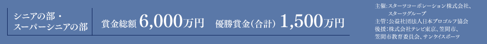 シニアの部・スーパーシニアの部 賞金総額（合計） 6,000万円 優勝金額（合計） 1,500万円 主催:スターツコーポレーション株式会社、スターツグループ／主管：公益社団法人日本プロゴルフ協会／後援：株式会社テレビ東京、笠間市、笠間市教育委員会、サンケイスポーツ