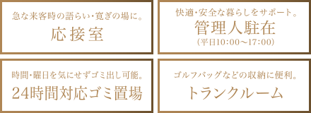 急な来客時の語らい・寛ぎの場に。 応接室 快適・安心な暮らしをサポート。 管理人駐在 （平日10:00～17:00） 時間・曜日を気にせずゴミ出し可能。 24時間対応ゴミ置場 ゴルフバッグなどの収納に便利。 トランクルーム