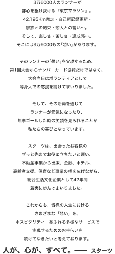 3万6000人のランナーが都心を駆け抜ける『東京マラソン』。42.195Km完走・自己新記録更新・家族との約束・恋人との誓い…。そして、楽しさ・苦しさ・達成感…。そこには3万6000もの「想い」があります。そのランナーの「想い」を実現するため、第1回大会からナンバーカード協賛だけではなく、大会当日はボランティアとして等身大での応援を続けてまいりました。そして、その活動を通じてランナーが元気になったり、無事ゴールした時の笑顔を見られることが私たちの喜びとなっています。スターツは、出会ったお客様のずっと先までお役に立ちたいと願い、不動産事業から出版、金融、ホテル、高齢者支援、保育など事業の幅を広げながら、総合生活文化企業として42年間着実に歩んでまいりました。これからも、皆様の人生におけるさまざまな「想い」を、ホスピタリティーあふれる多様なサービスで実現するためのお手伝いを続けてゆきたいと考えております。人が、心が、すべて。スターツ