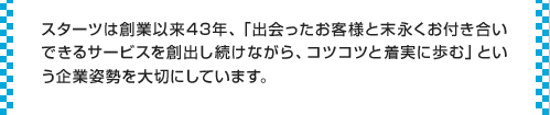 スターツは創業以来43年、「出会ったお客様と末永くお付き合いできるサービスを創出し続けながら、コツコツと着実に歩む」という企業姿勢を大切にしています。