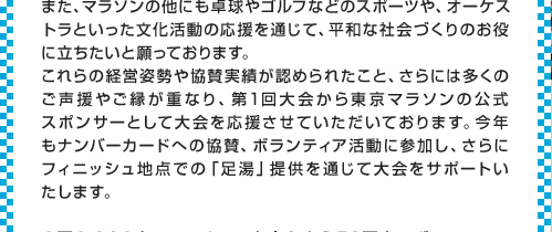 また、マラソンの他にも卓球やゴルフなどのスポーツや、オーケストラといった文化活動の応援を通じて、平和な社会づくりのお役に立ちたいと願っております。
これらの経営姿勢や協賛実績が認められたこと、さらには多くのご声援やご縁が重なり、第1回大会から東京マラソンの公式スポンサーとして大会を応援させていただいております。今年もナンバーカードへの協賛、ボランティア活動に参加し、さらにフィニッシュ地点での「足湯」提供を通じて大会をサポートいたします。