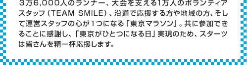 ３万6,000人のランナー、大会を支える1万人のボランティアスタッフ（TEAMSMILE）、沿道で応援する方や地域の方、そして運営スタッフの心が１つになる「東京マラソン」。共に参加できることに感謝し、「東京がひとつになる日」実現のため、スターツは皆さんを精一杯応援します。