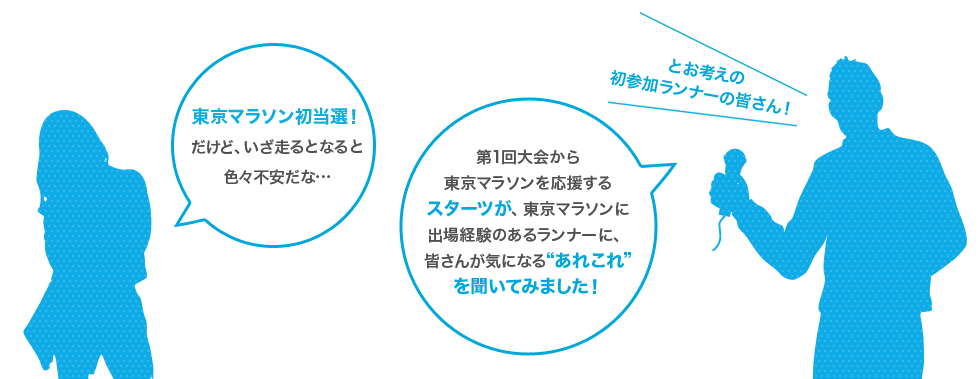 東京マラソン初当選！だけど、いざ走るとなると色々不安だな… とお考えの初参加ランナーの皆さん！ 第1回大会から東京マラソンを応援するスターツが、東京マラソンに出場経験のあるランナーに、皆さんが気になる“あれこれ”を聞いてみました！