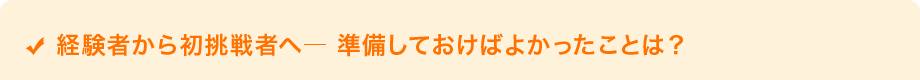 経験者から初挑戦者へ― 準備しておけばよかったことは？